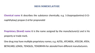 DRUG NOMENCLATURE
Chemical name It describes the substance chemically, e.g. 1-(Isopropylamino)-3-(1-
naphthyloxy) propan-2-ol for propranolol
Proprietary (Brand) name It is the name assigned by the manufacturer(s) and is his
property or trade mark.
One drug may have multiple proprietary names, e.g. ALTOL, ATCARDIL, ATECOR, ATEN,
BETACARD, LONOL, TENOLOL, TENORMIN for atenolol from different manufacturers.
 