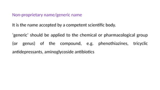 Non-proprietary name/generic name
It is the name accepted by a competent scientific body.
‘generic’ should be applied to the chemical or pharmacological group
(or genus) of the compound, e.g. phenothiazines, tricyclic
antidepressants, aminoglycoside antibiotics
 
