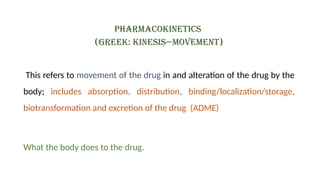 Pharmacokinetics
(Greek: Kinesis—movement)
This refers to movement of the drug in and alteration of the drug by the
body; includes absorption, distribution, binding/localization/storage,
biotransformation and excretion of the drug (ADME)
What the body does to the drug.
 