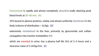 Paracetamol is rapidly and almost completely absorbed orally attaining peak
blood levels at 30–60 min; (A)
25% bound to plasma proteins, widely and almost uniformly distributed in the
body (volume of distribution ~ 1L/kg); (D)
extensively metabolized in the liver, primarily by glucuronide and sulfate
conjugation into inactive metabolites (M)
which are excreted in urine; has a plasma half life (t½) of 2–3 hours and a
clearance value of 5 ml/kg/min. (E)
 
