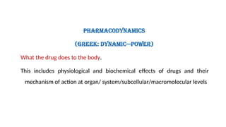 Pharmacodynamics
(Greek: dynamic—power)
What the drug does to the body.
This includes physiological and biochemical effects of drugs and their
mechanism of action at organ/ system/subcellular/macromolecular levels
 
