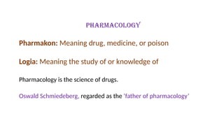 Pharmacology
Pharmakon: Meaning drug, medicine, or poison
Logia: Meaning the study of or knowledge of
Pharmacology is the science of drugs.
Oswald Schmiedeberg, regarded as the ‘father of pharmacology’
 