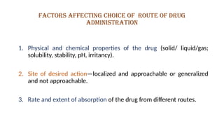 Factors affecting choice of route of drug
administration
1. Physical and chemical properties of the drug (solid/ liquid/gas;
solubility, stability, pH, irritancy).
2. Site of desired action—localized and approachable or generalized
and not approachable.
3. Rate and extent of absorption of the drug from different routes.
 