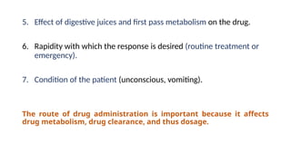 5. Effect of digestive juices and first pass metabolism on the drug.
6. Rapidity with which the response is desired (routine treatment or
emergency).
7. Condition of the patient (unconscious, vomiting).
The route of drug administration is important because it affects
drug metabolism, drug clearance, and thus dosage.
 