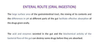 ENTERAL ROUTE (ORAL INGESTION)
The large surface area of the gastrointestinal tract, the mixing of its contents and
the differences in pH at different parts of the gut facilitate effective absorption of
the drugs given orally.
The acid and enzymes secreted in the gut and the biochemical activity of the
bacterial flora of the gut can destroy some drugs before they are absorbed.
 