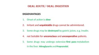 DISADVANTAGES
1. Onset of action is slow
2. Irritant and unpalatable drugs cannot be administered.
3. Some drugs may be destroyed by gastric juices, e.g. insulin.
4. not Suitable for unconscious and uncooperative patients.
5. Some drugs may undergo extensive first pass metabolism
in the liver. Nitroglycerin and Propranolol.
Oral route/ Oral ingestion
 