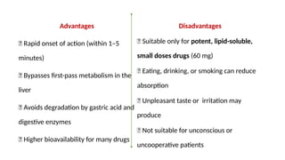 Advantages
✅ Rapid onset of action (within 1–5
minutes)
✅ Bypasses first-pass metabolism in the
liver
✅ Avoids degradation by gastric acid and
digestive enzymes
✅ Higher bioavailability for many drugs
Disadvantages
❌ Suitable only for potent, lipid-soluble,
small doses drugs (60 mg)
❌ Eating, drinking, or smoking can reduce
absorption
❌ Unpleasant taste or irritation may
produce
❌ Not suitable for unconscious or
uncooperative patients
 