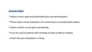 ADVANTAGES
Action is more rapid and predictable than oral administration.
These routes can be employed in an unconscious or uncooperative patient.
Gastric irritants can be given parenterally
It can be used in patients with vomiting or those unable to swallow.
Avoid first pass metabolism of drug
 