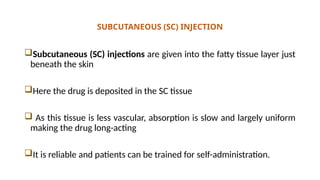 SUBCUTANEOUS (SC) INJECTION
Subcutaneous (SC) injections are given into the fatty tissue layer just
beneath the skin
Here the drug is deposited in the SC tissue
 As this tissue is less vascular, absorption is slow and largely uniform
making the drug long-acting
It is reliable and patients can be trained for self-administration.
 
