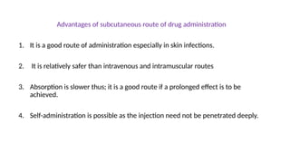 Advantages of subcutaneous route of drug administration
1. It is a good route of administration especially in skin infections.
2. It is relatively safer than intravenous and intramuscular routes
3. Absorption is slower thus; it is a good route if a prolonged effect is to be
achieved.
4. Self-administration is possible as the injection need not be penetrated deeply.
 