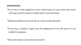 DISADVANTAGES
As SC tissue is richly supplied by nerves, irritant drugs can cause severe pain. Hence
such drugs cannot be injected. (suitable only for nonirritant drugs.)
Repeated injections at the same site can result in erratic absorption.
If the drug is irritating it might cause the sloughing off of the skin hence it is not
suitable for emergency.
Only small volumes can be administered. (2ml )
 