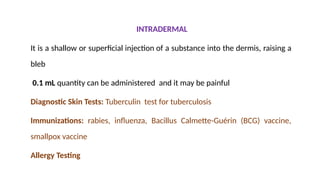 INTRADERMAL
It is a shallow or superficial injection of a substance into the dermis, raising a
bleb
0.1 mL quantity can be administered and it may be painful
Diagnostic Skin Tests: Tuberculin test for tuberculosis
Immunizations: rabies, influenza, Bacillus Calmette-Guérin (BCG) vaccine,
smallpox vaccine
Allergy Testing
 