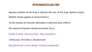 INTRAMUSCULAR (IM)
Aqueous solution of the drug is injected into one of the large skeletal muscle
(deltoid, triceps, gluteus or rectus femoris.)
As the muscles are vascular, absorption is rapid and quite uniform.
The volume of injection should not exceed 10 mL.
COVID-19 shots, Influenza (Flu)) , Tdap, Hepatitis B
Ceftriaxone, Penicillin G ,Streptomycin
Epinephrine (for severe allergic reactions/anaphylaxis)
 