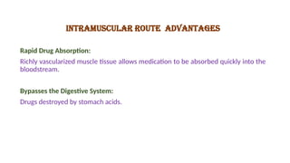 INTRAMUSCULAR ROUTE ADVANTAGES
Rapid Drug Absorption:
Richly vascularized muscle tissue allows medication to be absorbed quickly into the
bloodstream.
Bypasses the Digestive System:
Drugs destroyed by stomach acids.
 