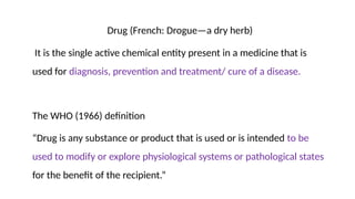 Drug (French: Drogue—a dry herb)
It is the single active chemical entity present in a medicine that is
used for diagnosis, prevention and treatment/ cure of a disease.
The WHO (1966) definition
“Drug is any substance or product that is used or is intended to be
used to modify or explore physiological systems or pathological states
for the benefit of the recipient.”
 