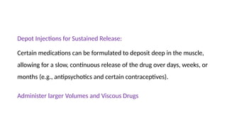 Depot Injections for Sustained Release:
Certain medications can be formulated to deposit deep in the muscle,
allowing for a slow, continuous release of the drug over days, weeks, or
months (e.g., antipsychotics and certain contraceptives).
Administer larger Volumes and Viscous Drugs
 