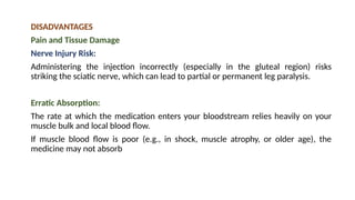 DISADVANTAGES
Pain and Tissue Damage
Nerve Injury Risk:
Administering the injection incorrectly (especially in the gluteal region) risks
striking the sciatic nerve, which can lead to partial or permanent leg paralysis.
Erratic Absorption:
The rate at which the medication enters your bloodstream relies heavily on your
muscle bulk and local blood flow.
If muscle blood flow is poor (e.g., in shock, muscle atrophy, or older age), the
medicine may not absorb
 