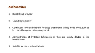 Advantages:
1. Rapid Onset of Action
2. 100% Bioavailability
3. Continuous Infusion beneficial for drugs that require steady blood levels, such as
in chemotherapy or pain management.
4. Administration of Irritating Substances as they are rapidly diluted in the
bloodstream.
5. Suitable for Unconscious Patients
 