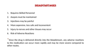 Disadvantages
1. Requires Skilled Personnel
2. Asepsis must be maintained
3. Injections may be painful
4. More expensive, less safe and inconvenient
5. Injury to nerves and other tissues may occur
6. Risk of Adverse Reactions
*Since the drug is delivered directly into the bloodstream, any adverse reactions
to the medication can occur more rapidly and may be more severe compared to
other routes.
 
