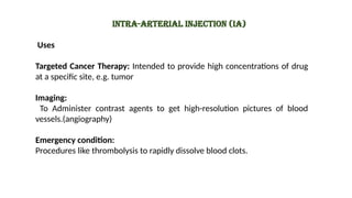 Uses
Targeted Cancer Therapy: Intended to provide high concentrations of drug
at a specific site, e.g. tumor
Imaging:
To Administer contrast agents to get high-resolution pictures of blood
vessels.(angiography)
Emergency condition:
Procedures like thrombolysis to rapidly dissolve blood clots.
Intra-arterial injection (IA)
 