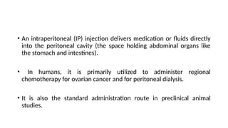 • An intraperitoneal (IP) injection delivers medication or fluids directly
into the peritoneal cavity (the space holding abdominal organs like
the stomach and intestines).
• In humans, it is primarily utilized to administer regional
chemotherapy for ovarian cancer and for peritoneal dialysis.
• It is also the standard administration route in preclinical animal
studies.
 