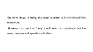 The term ‘drugs’ is being also used to mean addictive/abused/illicit
substances.
However, this restricted ‘drug’ should refer to a substance that has
some therapeutic/diagnostic application.
 