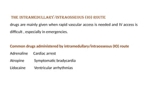 the intramedullary/intraosseous (IO) route
drugs are mainly given when rapid vascular access is needed and IV access is
difficult , especially in emergencies.
Common drugs administered by intramedullary/intraosseous (IO) route
Adrenaline Cardiac arrest
Atropine Symptomatic bradycardia
Lidocaine Ventricular arrhythmias
 