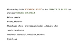 Pharmacology is the scientific study of the effects of drugs and
chemicals on living organisms .
Include Study of
History , Properties
Physiological effects – pharmacological action and adverse effect
Mechanism of action
Absorption, distribution, metabolism, excretion
Uses of drug
 