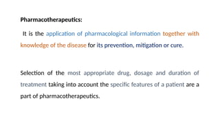 Pharmacotherapeutics:
It is the application of pharmacological information together with
knowledge of the disease for its prevention, mitigation or cure.
Selection of the most appropriate drug, dosage and duration of
treatment taking into account the specific features of a patient are a
part of pharmacotherapeutics.
 