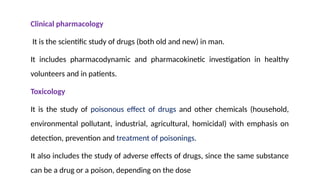 Clinical pharmacology
It is the scientific study of drugs (both old and new) in man.
It includes pharmacodynamic and pharmacokinetic investigation in healthy
volunteers and in patients.
Toxicology
It is the study of poisonous effect of drugs and other chemicals (household,
environmental pollutant, industrial, agricultural, homicidal) with emphasis on
detection, prevention and treatment of poisonings.
It also includes the study of adverse effects of drugs, since the same substance
can be a drug or a poison, depending on the dose
 