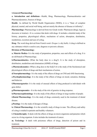 Pharmacology I Class No 1 to 12 2016-17 Dr.KPS Gowda PESCP Page 1
1.General Pharmacology
a. Introduction and definitions—Health, Drug, Pharmacology, Pharmacokinetics and
Pharmacodynamics, Sources of drugs.
Health- As defined by World Health Organization (WHO), it is a “State of complete
physical, mental, and social well being, and not merely the absence of disease or infirmity”.
Pharmacology- Pharmacology is derived from two Greek words- Pharmacon (drug), logos (a
discourse or treatise) - It is a science that deals with drugs. It includes a detailed study of the
history, properties, physiological effects, mechanism of action, absorption, distribution,
metabolism, excretion and uses of a drug.
Drug- The word drug derived from French word- Drogue ( a dry herb). A drug is defined as
any substance which is used to cure, diagnose or prevent a disease.
Divisions of Pharmacology-
a. Materia Medica- It is the study of preparation, properties, uses and effects of a drug. It is
an old branch of Pharmacology.
b.Pharmacokinetics- (What the body does to a drug?). It is the study of absorption,
distribution, metabolism and elimination (ADME) of drugs.
c.Pharmcodynamics- (What a drug does to the body?) It is the study of the biochemical and
physiological effects of drugs and their mechanisms of action.
d.Neuropharmacology- It is the study of the effects of drugs on CNS and ANS functioning.
e.Psychopharmacology- It is the study of the effects of drugs on mood, sensation, thinking
and behavior.
f.Pharmacogenetics- It is the study of unusual effects of drug produced in individuals with
gene defect.
g.Pharmacogneomics - It is the study of the role of genetics in drug response.
h.Pharmacoepidemiology- It is the study of the effects of drugs in large number of people.
i.Dental Pharmacology- It is the study of drugs commonly used in the treatment of dental
disease.
j.Posology- It is the study of dosages of drugs.
k. Clinical Pharmacology- It is the scientific study of drugs in man. The efficacy and safety
of a drug is studied in patients and healthy volunteers.
l. Chemotheraphy- It deals with the effects of drugs on micro-organisms and parasites which
occur in a living organism. It also includes the treatment of cancer.
m. Toxicology- It deals with poisonous effects of drugs, detection of poison and its
treatment.
 