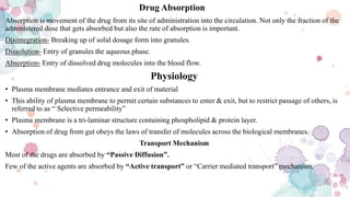 Drug Absorption
Absorption is movement of the drug from its site of administration into the circulation. Not only the fraction of the
administered dose that gets absorbed but also the rate of absorption is important.
Disintegration- Breaking up of solid dosage form into granules.
Dissolution- Entry of granules the aqueous phase.
Absorption- Entry of dissolved drug molecules into the blood flow.
Physiology
• Plasma membrane mediates entrance and exit of material
• This ability of plasma membrane to permit certain substances to enter & exit, but to restrict passage of others, is
referred to as “ Selective permeability”
• Plasma membrane is a tri-laminar structure containing phospholipid & protein layer.
• Absorption of drug from gut obeys the laws of transfer of molecules across the biological membranes.
Transport Mechanism
Most of the drugs are absorbed by “Passive Diffusion”.
Few of the active agents are absorbed by “Active transport” or “Carrier mediated transport” mechanism.
 