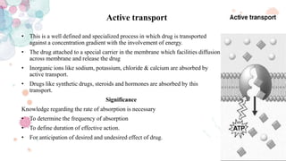Active transport
• This is a well defined and specialized process in which drug is transported
against a concentration gradient with the involvement of energy.
• The drug attached to a special carrier in the membrane which facilities diffusion
across membrane and release the drug
• Inorganic ions like sodium, potassium, chloride & calcium are absorbed by
active transport.
• Drugs like synthetic drugs, steroids and hormones are absorbed by this
transport.
Significance
Knowledge regarding the rate of absorption is necessary
• To determine the frequency of absorption
• To define duration of effective action.
• For anticipation of desired and undesired effect of drug.
 