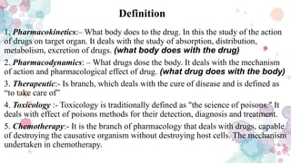 Definition
1. Pharmacokinetics:– What body does to the drug. In this the study of the action
of drugs on target organ. It deals with the study of absorption, distribution,
metabolism, excretion of drugs. (what body does with the drug)
2. Pharmacodynamics: – What drugs dose the body. It deals with the mechanism
of action and pharmacological effect of drug. (what drug does with the body)
3. Therapeutic:- Is branch, which deals with the cure of disease and is defined as
“to take care of”
4. Toxicology :- Toxicology is traditionally defined as "the science of poisons." It
deals with effect of poisons methods for their detection, diagnosis and treatment.
5. Chemotherapy:- It is the branch of pharmacology that deals with drugs, capable
of destroying the causative organism without destroying host cells. The mechanism
undertaken in chemotherapy.
 