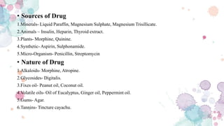 • Sources of Drug
1.Minerals- Liquid Paraffin, Magnesium Sulphate, Magnesium Trisillicate.
2.Animals – Insulin, Heparin, Thyroid extract.
3.Plants- Morphine, Quinine.
4.Synthetic- Aspirin, Sulphonamide.
5.Micro-Organism- Penicillin, Streptomycin
• Nature of Drug
1.Alkaloids- Morphine, Atropine.
2.Glycosides- Digitalis.
3.Fixes oil- Peanut oil, Coconut oil.
4.Volatile oils- Oil of Eucalyptus, Ginger oil, Peppermint oil.
5.Gums- Agar.
6.Tannins- Tincture cayachu.
 