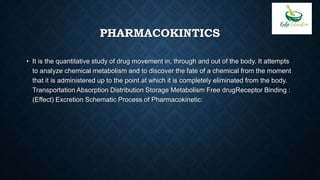 PHARMACOKINTICS
• It is the quantitative study of drug movement in, through and out of the body. It attempts
to analyze chemical metabolism and to discover the fate of a chemical from the moment
that it is administered up to the point at which it is completely eliminated from the body.
Transportation Absorption Distribution Storage Metabolism Free drugReceptor Binding :
(Effect) Excretion Schematic Process of Pharmacokinetic:
 