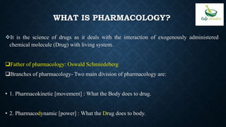WHAT IS PHARMACOLOGY?
It is the science of drugs as it deals with the interaction of exogenously administered
chemical molecule (Drug) with living system.
Father of pharmacology: Oswald Schmiedeberg
Branches of pharmacology- Two main division of pharmacology are:
• 1. Pharmacokinetic [movement] : What the Body does to drug.
• 2. Pharmacodynamic [power] : What the Drug does to body.
 
