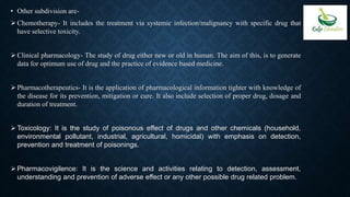 • Other subdivision are-
 Chemotherapy- It includes the treatment via systemic infection/malignancy with specific drug that
have selective toxicity.
 Clinical pharmacology- The study of drug either new or old in human. The aim of this, is to generate
data for optimum use of drug and the practice of evidence based medicine.
 Pharmacotherapeutics- It is the application of pharmacological information tighter with knowledge of
the disease for its prevention, mitigation or cure. It also include selection of proper drug, dosage and
duration of treatment.
 Toxicology: It is the study of poisonous effect of drugs and other chemicals (household,
environmental pollutant, industrial, agricultural, homicidal) with emphasis on detection,
prevention and treatment of poisonings.
 Pharmacovigilence: It is the science and activities relating to detection, assessment,
understanding and prevention of adverse effect or any other possible drug related problem.
 