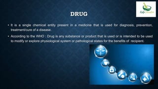 DRUG
• It is a single chemical entity present in a medicine that is used for diagnosis, prevention,
treatment/cure of a disease.
• According to the WHO : Drug is any substance or product that is used or is intended to be used
to modify or explore physiological system or pathological states for the benefits of recipient.
 