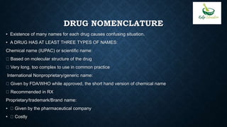 DRUG NOMENCLATURE
• Existence of many names for each drug causes confusing situation.
• A DRUG HAS AT LEAST THREE TYPES OF NAMES:
Chemical name (IUPAC) or scientific name:
Based on molecular structure of the drug
Very long, too complex to use in common practice
International Nonproprietary/generic name:
Given by FDA/WHO while approved, the short hand version of chemical name
Recommended in RX
Proprietary/trademark/Brand name:
• Given by the pharmaceutical company
• Costly
 