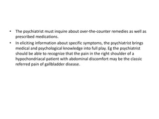 • The psychiatrist must inquire about over-the-counter remedies as well as
prescribed medications.
• In eliciting information about specific symptoms, the psychiatrist brings
medical and psychological knowledge into full play. Eg the psychiatrist
should be able to recognize that the pain in the right shoulder of a
hypochondriacal patient with abdominal discomfort may be the classic
referred pain of gallbladder disease.
 