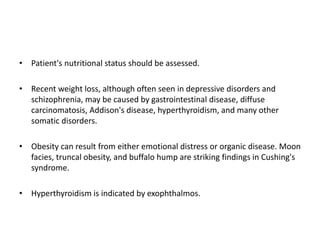 • Patient's nutritional status should be assessed.
• Recent weight loss, although often seen in depressive disorders and
schizophrenia, may be caused by gastrointestinal disease, diffuse
carcinomatosis, Addison's disease, hyperthyroidism, and many other
somatic disorders.
• Obesity can result from either emotional distress or organic disease. Moon
facies, truncal obesity, and buffalo hump are striking findings in Cushing's
syndrome.
• Hyperthyroidism is indicated by exophthalmos.
 