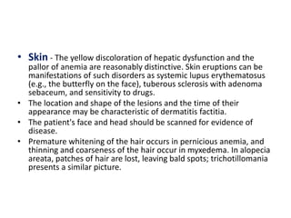 • Skin - The yellow discoloration of hepatic dysfunction and the
pallor of anemia are reasonably distinctive. Skin eruptions can be
manifestations of such disorders as systemic lupus erythematosus
(e.g., the butterfly on the face), tuberous sclerosis with adenoma
sebaceum, and sensitivity to drugs.
• The location and shape of the lesions and the time of their
appearance may be characteristic of dermatitis factitia.
• The patient's face and head should be scanned for evidence of
disease.
• Premature whitening of the hair occurs in pernicious anemia, and
thinning and coarseness of the hair occur in myxedema. In alopecia
areata, patches of hair are lost, leaving bald spots; trichotillomania
presents a similar picture.
 