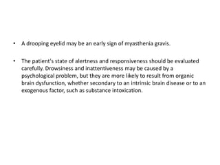 • A drooping eyelid may be an early sign of myasthenia gravis.
• The patient's state of alertness and responsiveness should be evaluated
carefully. Drowsiness and inattentiveness may be caused by a
psychological problem, but they are more likely to result from organic
brain dysfunction, whether secondary to an intrinsic brain disease or to an
exogenous factor, such as substance intoxication.
 