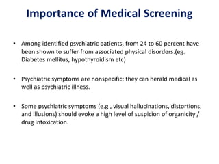 Importance of Medical Screening
• Among identified psychiatric patients, from 24 to 60 percent have
been shown to suffer from associated physical disorders.(eg.
Diabetes mellitus, hypothyroidism etc)
• Psychiatric symptoms are nonspecific; they can herald medical as
well as psychiatric illness.
• Some psychiatric symptoms (e.g., visual hallucinations, distortions,
and illusions) should evoke a high level of suspicion of organicity /
drug intoxication.
 