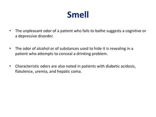 Smell
• The unpleasant odor of a patient who fails to bathe suggests a cognitive or
a depressive disorder.
• The odor of alcohol or of substances used to hide it is revealing in a
patient who attempts to conceal a drinking problem.
• Characteristic odors are also noted in patients with diabetic acidosis,
flatulence, uremia, and hepatic coma.
 