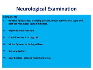 Neurological Examination
Components-
I. General Appearance, including posture, motor activity, vital signs and
perhaps meningeal signs if indicated.
II. Higher Mental Function.
III. Cranial Nerves, I through XII.
IV. Motor System, including reflexes.
V. Sensory System.
VI. Coordination, gait and Rhomberg's Test
 