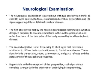Neurological Examination
• The neurological examination is carried out with two objectives in mind: to
elicit (1) signs pointing to focal, circumscribed cerebral dysfunction and (2)
signs suggesting diffuse, bilateral cerebral disease.
• The first objective is met by the routine neurological examination, which is
designed primarily to reveal asymmetries in the motor, perceptual, and
reflex functions of the two sides of the body, caused by focal hemispheric
disease.
• The second objective is met by seeking to elicit signs that have been
attributed to diffuse brain dysfunction and to frontal lobe disease. These
signs include the sucking, snout, palmomental, and grasp reflexes and the
persistence of the glabella tap response.
• Regrettably, with the exception of the grasp reflex, such signs do not
correlate strongly with the presence of underlying brain pathology.
 