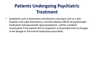 Patients Undergoing Psychiatric
Treatment
• Symptoms such as drowsiness and dizziness and signs such as a skin
eruption and a gait disturbance, common adverse effects of psychotropic
medication (extrapyramidal signs/symptoms) , call for a medical
reevaluation if the patient fails to respond in a reasonable time to changes
in the dosage or the kind of medication prescribed.
 