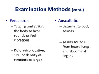 Examination Methods (cont.)
• Percussion
– Tapping and striking
the body to hear
sounds or feel
vibrations
– Determine location,
size, or density of
structure or organ
• Auscultation
– Listening to body
sounds
– Assess sounds
from heart, lungs,
and abdominal
organs
 